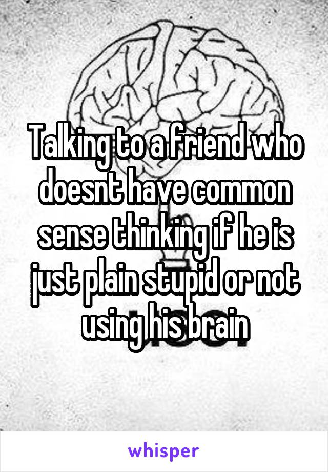 Talking to a friend who doesnt have common sense thinking if he is just plain stupid or not using his brain