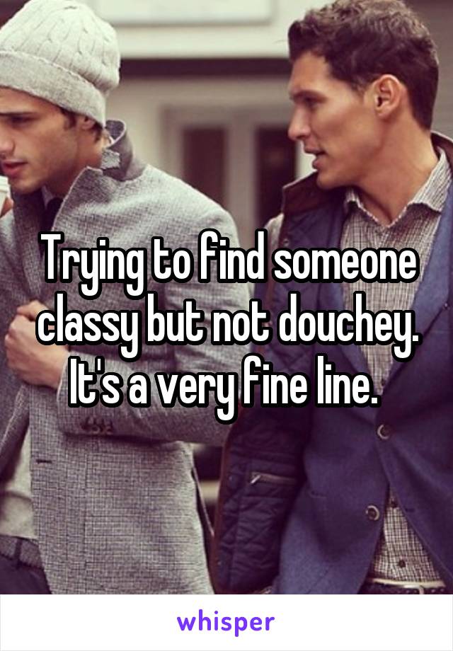 Trying to find someone classy but not douchey. It's a very fine line. 