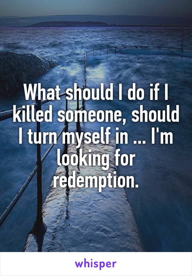 What should I do if I killed someone, should I turn myself in ... I'm looking for redemption.