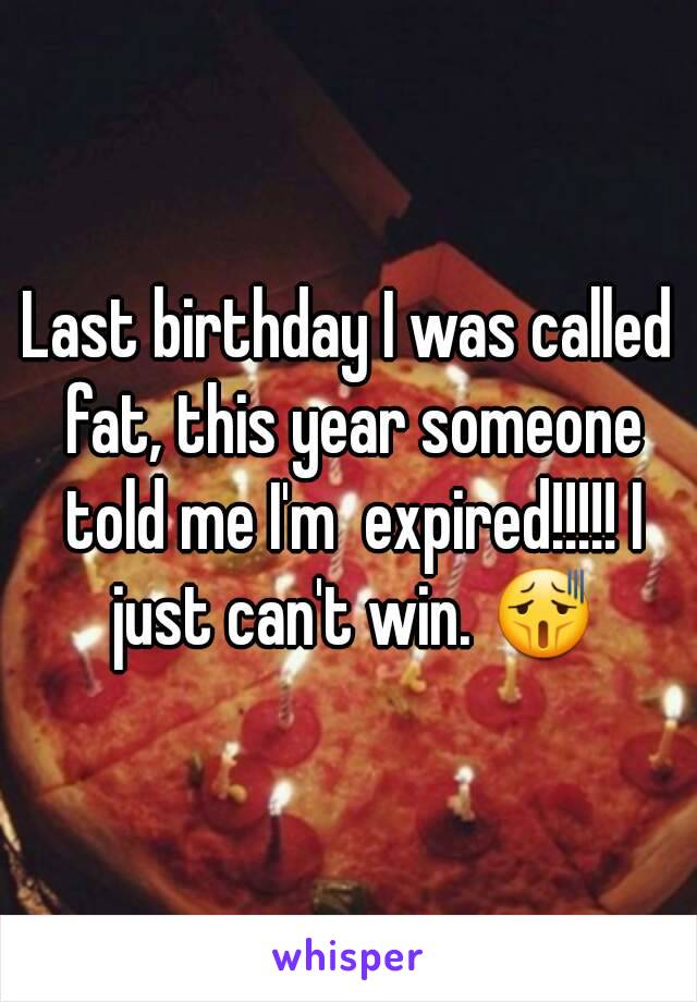 Last birthday I was called fat, this year someone told me I'm  expired!!!!! I just can't win. 😫