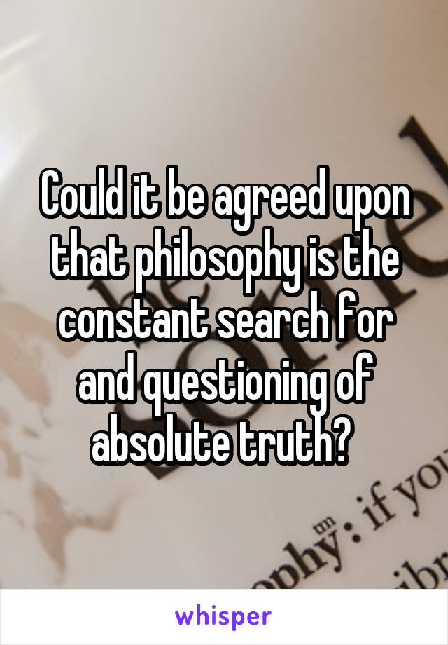 Could it be agreed upon that philosophy is the constant search for and questioning of absolute truth? 