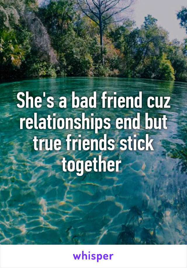 She's a bad friend cuz relationships end but true friends stick together 