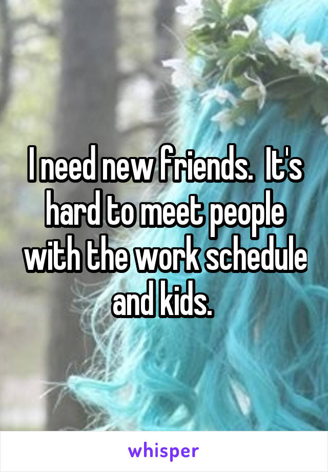 I need new friends.  It's hard to meet people with the work schedule and kids. 