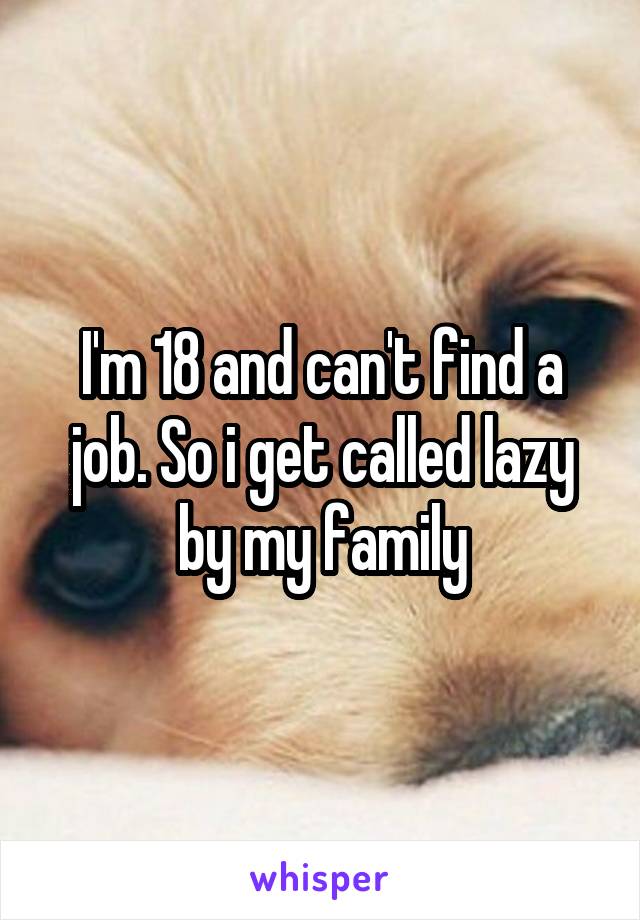 I'm 18 and can't find a job. So i get called lazy by my family