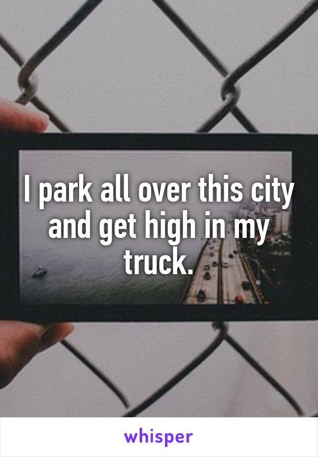 I park all over this city and get high in my truck.