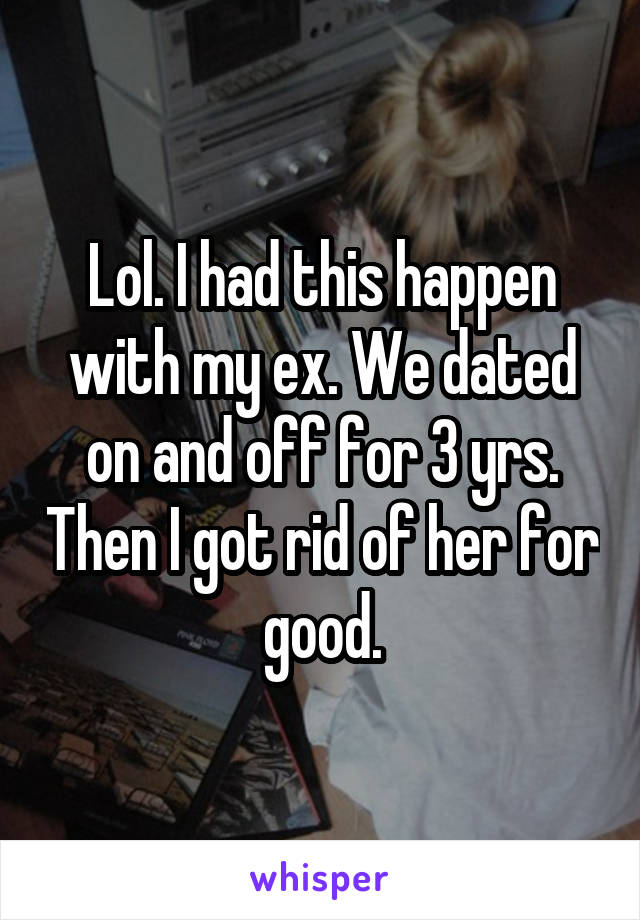 Lol. I had this happen with my ex. We dated on and off for 3 yrs. Then I got rid of her for good.