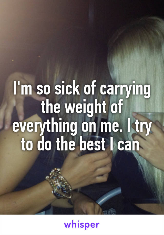 I'm so sick of carrying the weight of everything on me. I try to do the best I can 