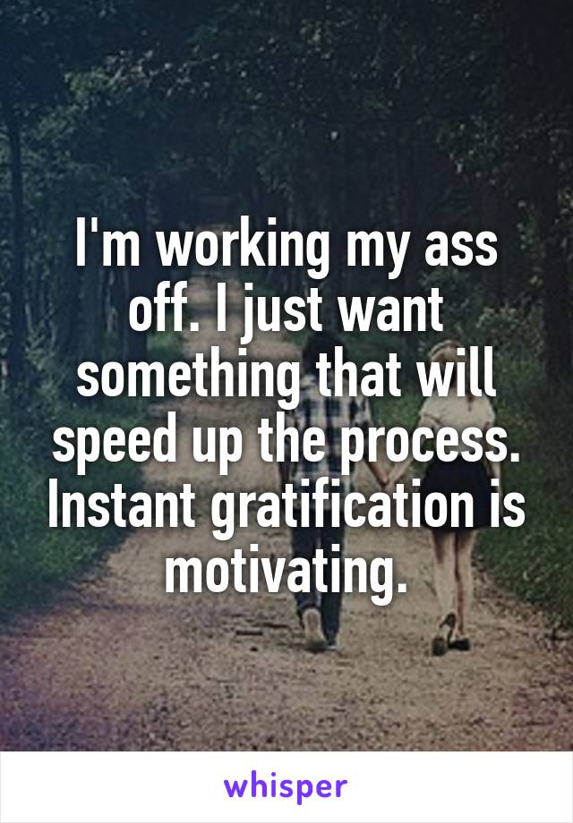 I'm working my ass off. I just want something that will speed up the process. Instant gratification is motivating.