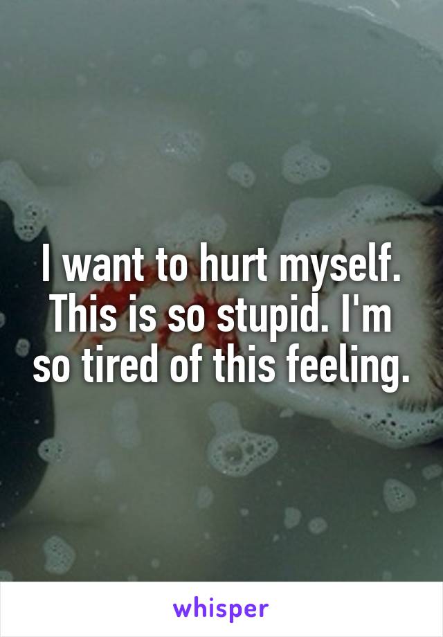 I want to hurt myself. This is so stupid. I'm so tired of this feeling.