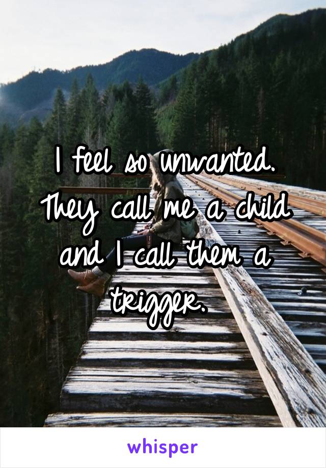 I feel so unwanted. They call me a child and I call them a trigger. 