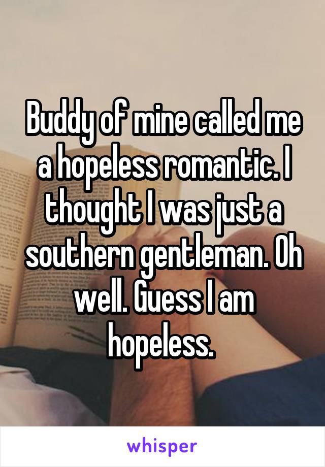 Buddy of mine called me a hopeless romantic. I thought I was just a southern gentleman. Oh well. Guess I am hopeless. 