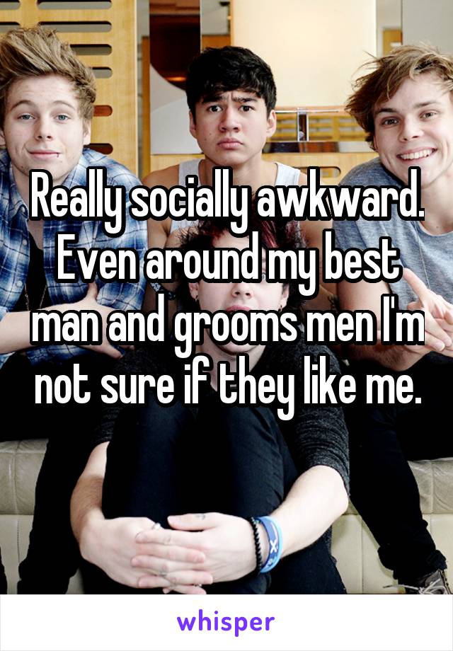 Really socially awkward. Even around my best man and grooms men I'm not sure if they like me. 