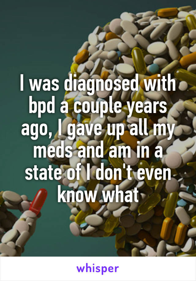 I was diagnosed with bpd a couple years ago, I gave up all my meds and am in a state of I don't even know what