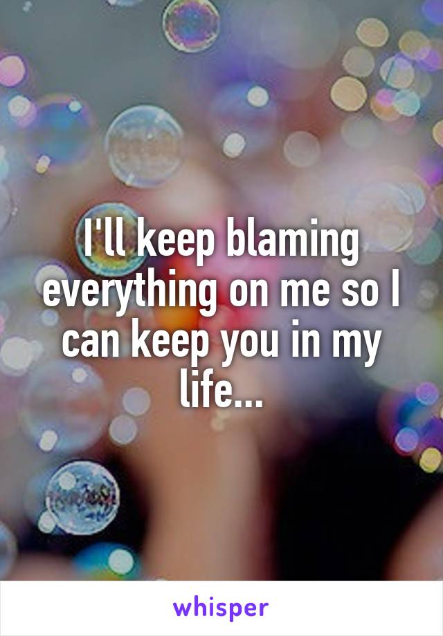 I'll keep blaming everything on me so I can keep you in my life...