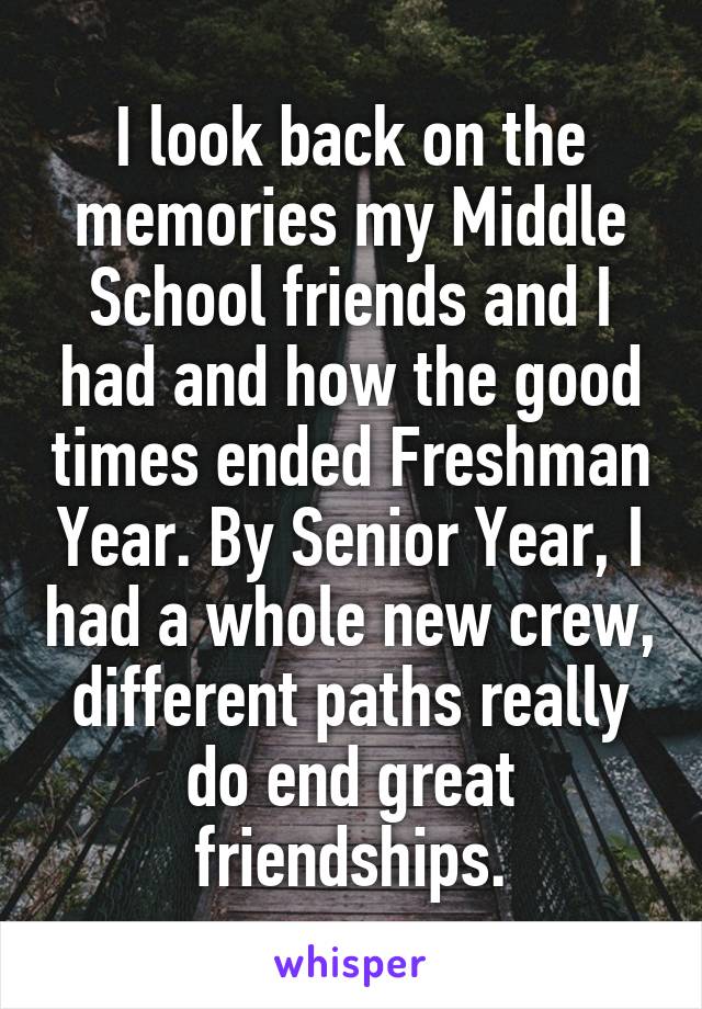 I look back on the memories my Middle School friends and I had and how the good times ended Freshman Year. By Senior Year, I had a whole new crew, different paths really do end great friendships.