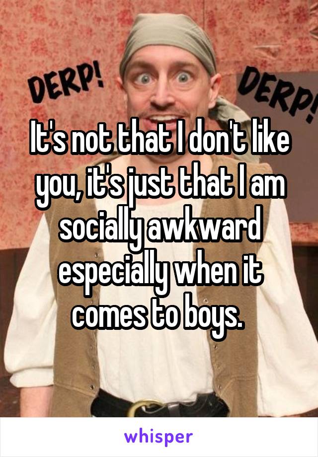 It's not that I don't like you, it's just that I am socially awkward especially when it comes to boys. 