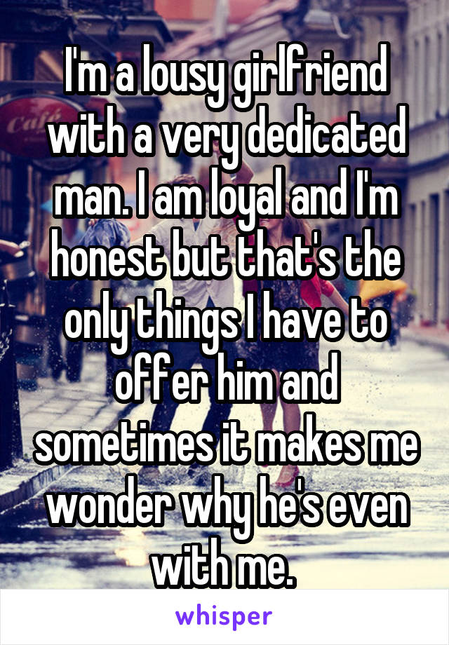 I'm a lousy girlfriend with a very dedicated man. I am loyal and I'm honest but that's the only things I have to offer him and sometimes it makes me wonder why he's even with me. 