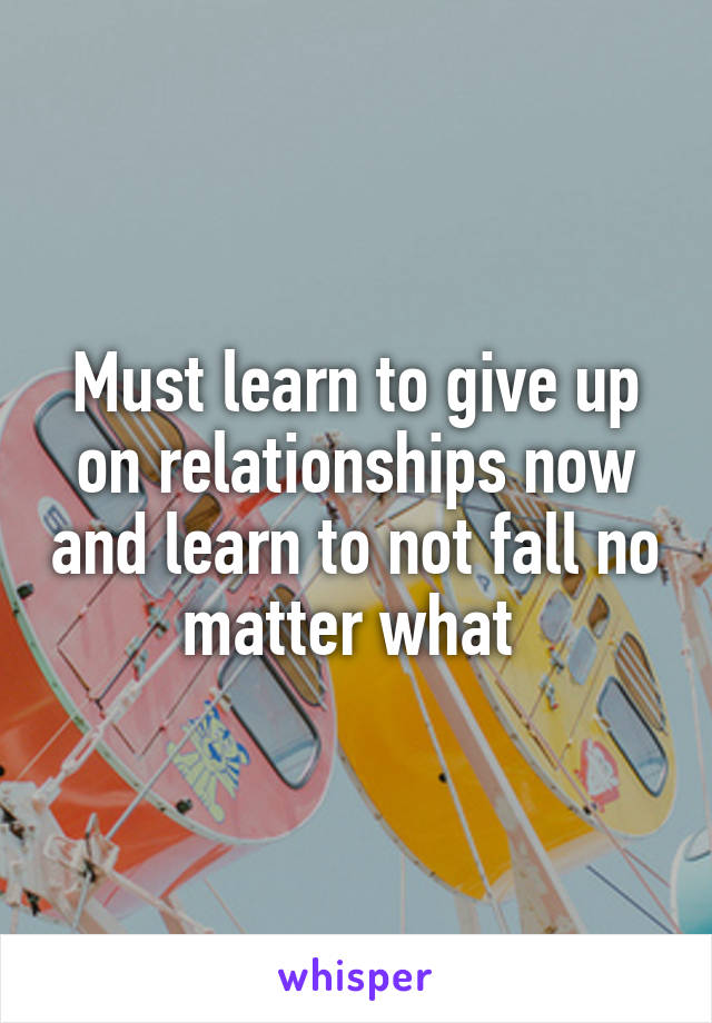 Must learn to give up on relationships now and learn to not fall no matter what 