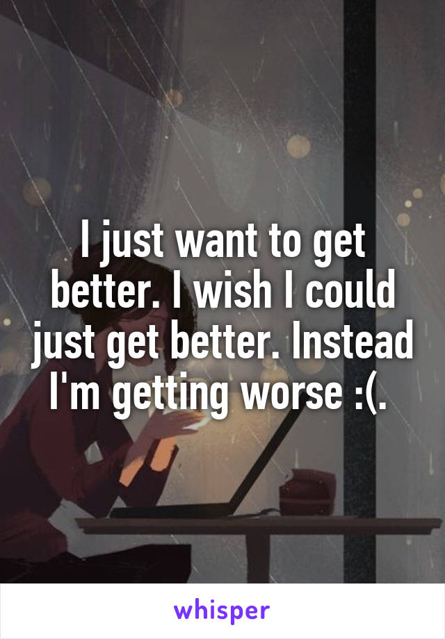 I just want to get better. I wish I could just get better. Instead I'm getting worse :(. 