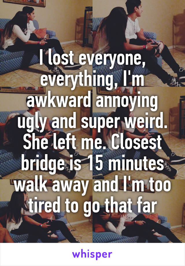 I lost everyone, everything, I'm awkward annoying ugly and super weird. She left me. Closest bridge is 15 minutes walk away and I'm too tired to go that far