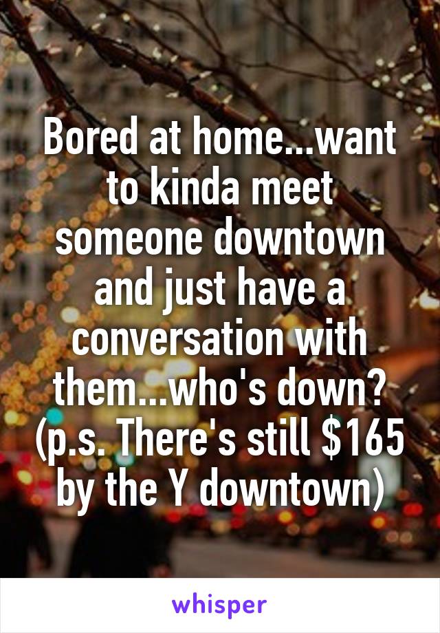 Bored at home...want to kinda meet someone downtown and just have a conversation with them...who's down? (p.s. There's still $165 by the Y downtown)