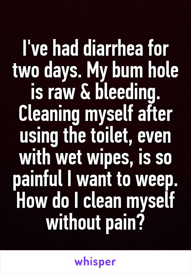 I've had diarrhea for two days. My bum hole is raw & bleeding. Cleaning myself after using the toilet, even with wet wipes, is so painful I want to weep. How do I clean myself without pain?