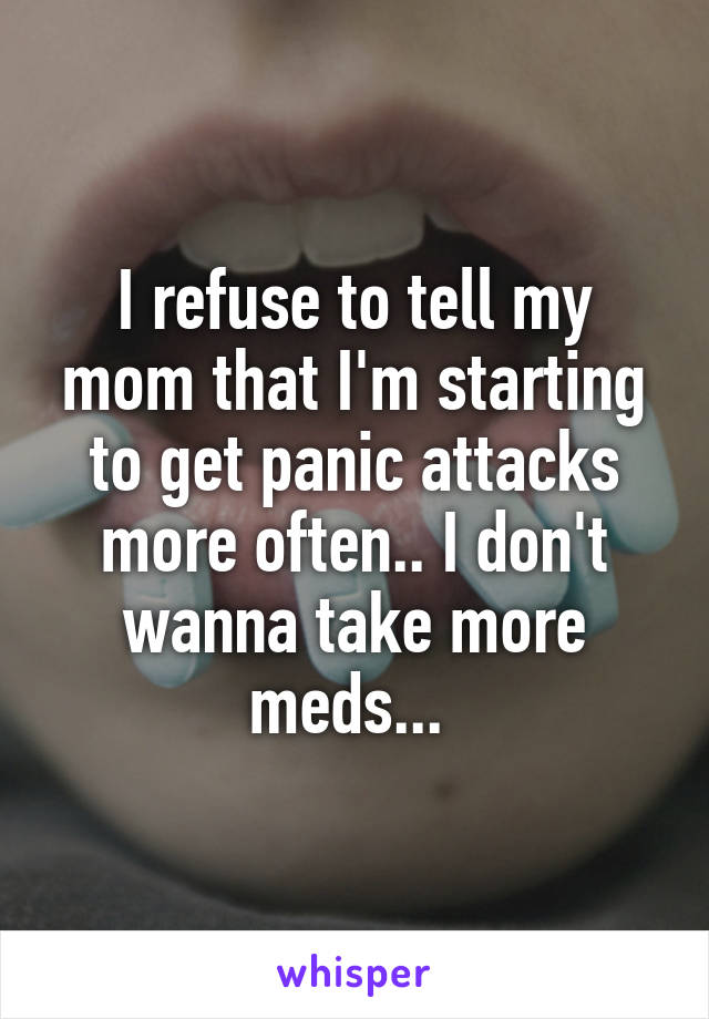 I refuse to tell my mom that I'm starting to get panic attacks more often.. I don't wanna take more meds... 