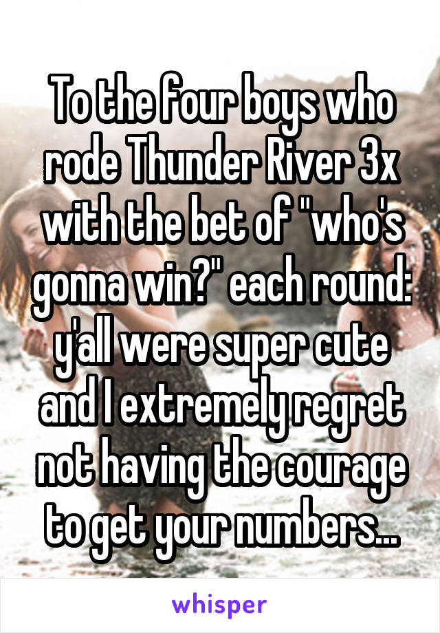 To the four boys who rode Thunder River 3x with the bet of "who's gonna win?" each round: y'all were super cute and I extremely regret not having the courage to get your numbers...