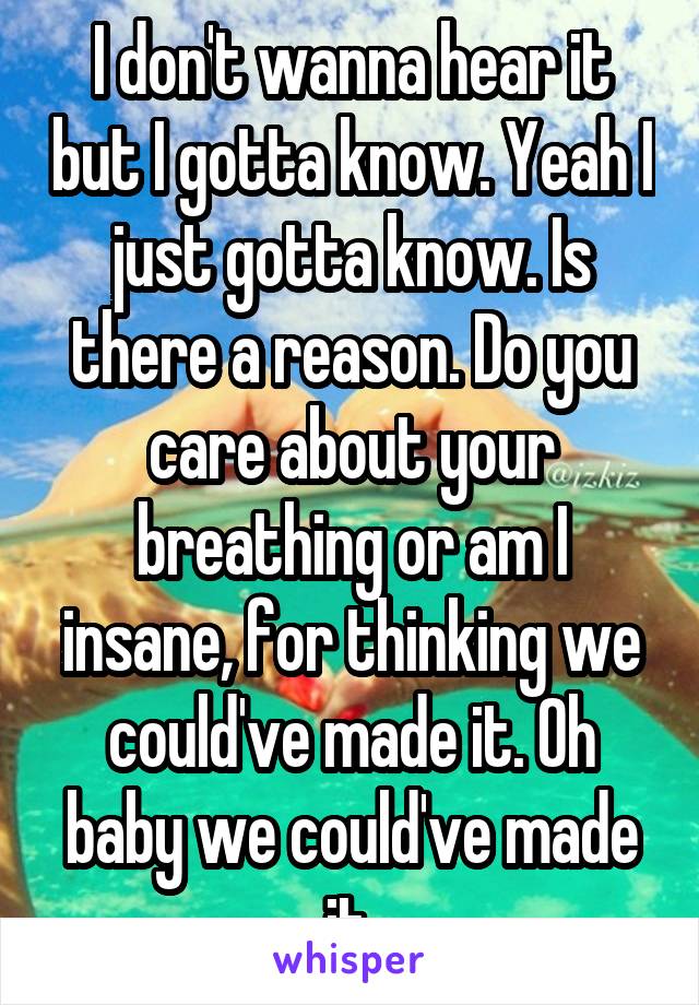 I don't wanna hear it but I gotta know. Yeah I just gotta know. Is there a reason. Do you care about your breathing or am I insane, for thinking we could've made it. Oh baby we could've made it.