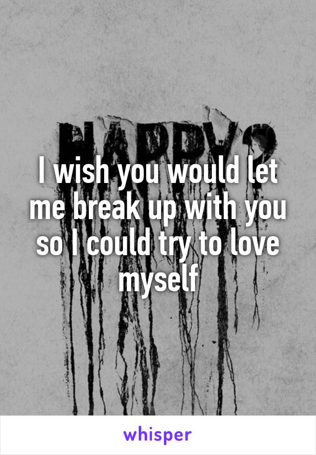 I wish you would let me break up with you so I could try to love myself