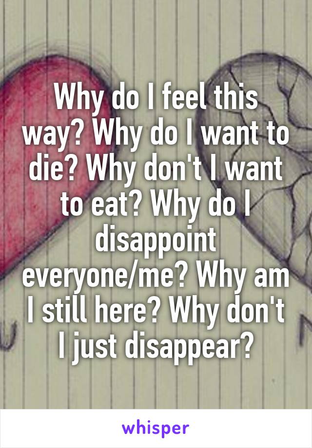 Why do I feel this way? Why do I want to die? Why don't I want to eat? Why do I disappoint everyone/me? Why am I still here? Why don't I just disappear?