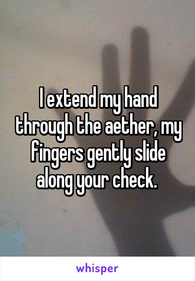 I extend my hand through the aether, my fingers gently slide along your check. 