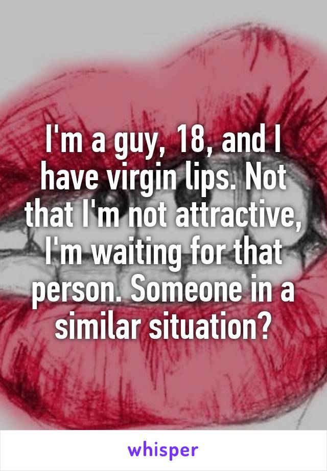 I'm a guy, 18, and I have virgin lips. Not that I'm not attractive, I'm waiting for that person. Someone in a similar situation?