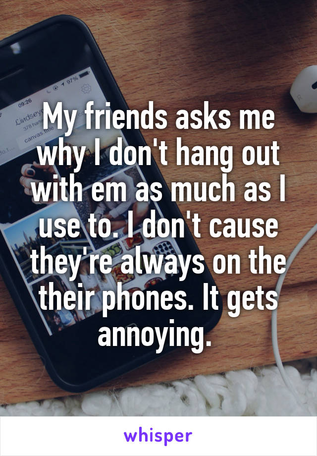 My friends asks me why I don't hang out with em as much as I use to. I don't cause they're always on the their phones. It gets annoying. 