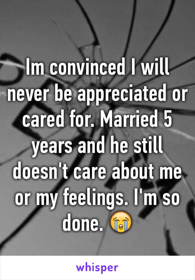 Im convinced I will never be appreciated or cared for. Married 5 years and he still doesn't care about me or my feelings. I'm so done. 😭