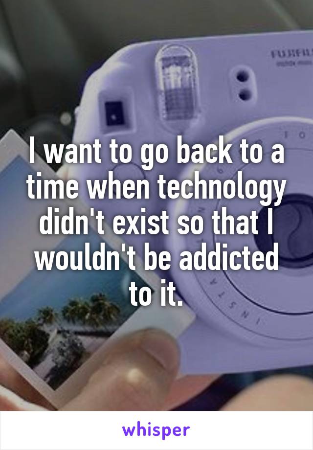 I want to go back to a time when technology didn't exist so that I wouldn't be addicted to it.