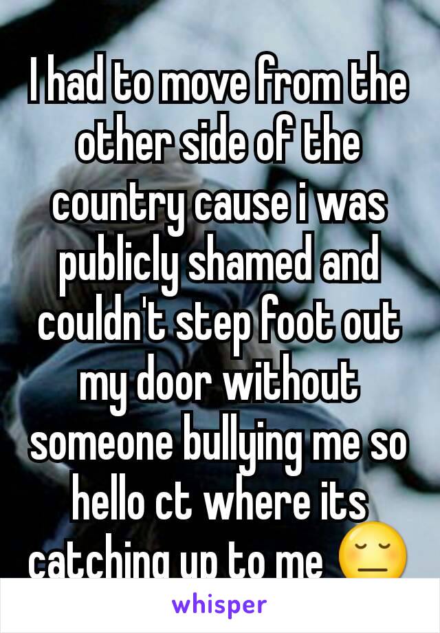 I had to move from the other side of the country cause i was publicly shamed and couldn't step foot out my door without someone bullying me so hello ct where its catching up to me 😔