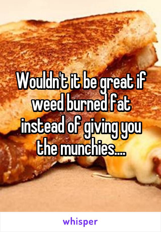 Wouldn't it be great if weed burned fat instead of giving you the munchies....