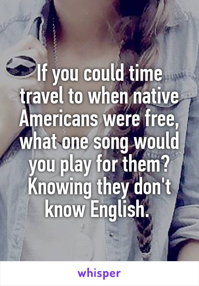 If you could time travel to when native Americans were free, what one song would you play for them? Knowing they don't know English. 