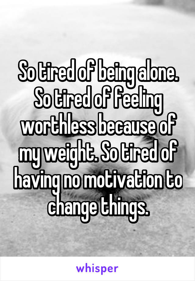 So tired of being alone. So tired of feeling worthless because of my weight. So tired of having no motivation to change things.