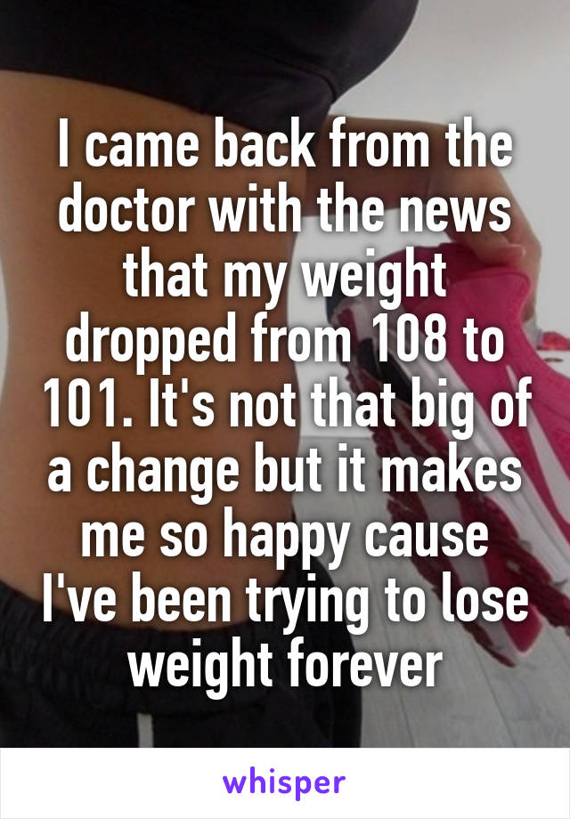 I came back from the doctor with the news that my weight dropped from 108 to 101. It's not that big of a change but it makes me so happy cause I've been trying to lose weight forever