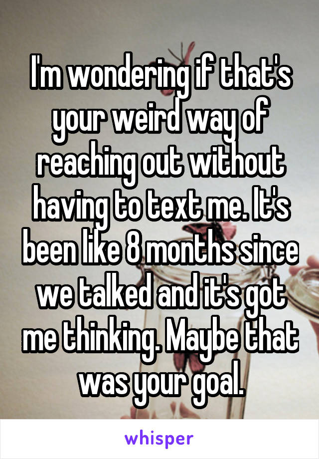 I'm wondering if that's your weird way of reaching out without having to text me. It's been like 8 months since we talked and it's got me thinking. Maybe that was your goal.