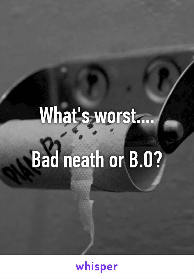 What's worst....

Bad neath or B.O?