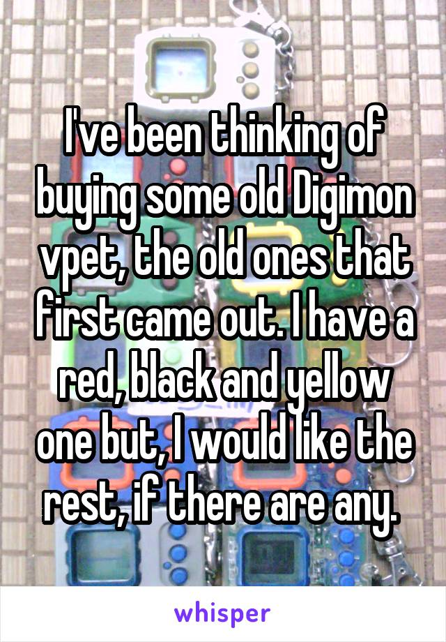 I've been thinking of buying some old Digimon vpet, the old ones that first came out. I have a red, black and yellow one but, I would like the rest, if there are any. 