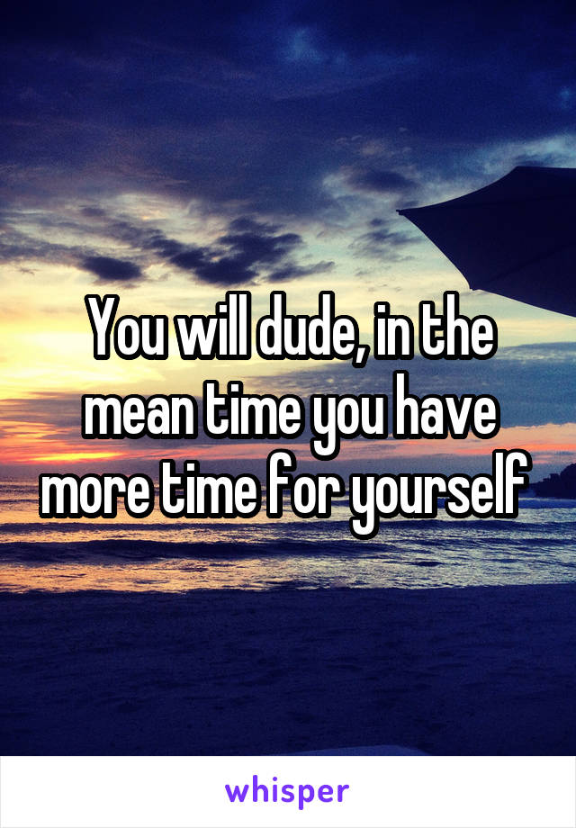 You will dude, in the mean time you have more time for yourself 