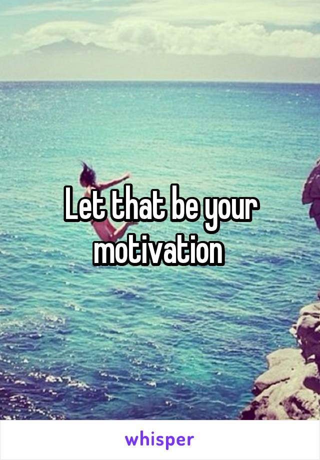 Let that be your motivation 