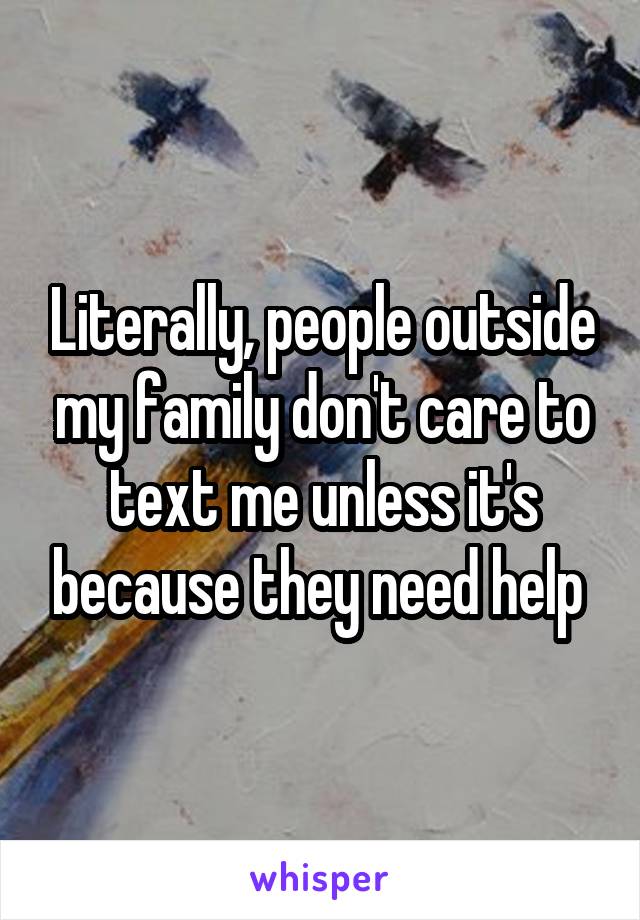 Literally, people outside my family don't care to text me unless it's because they need help 