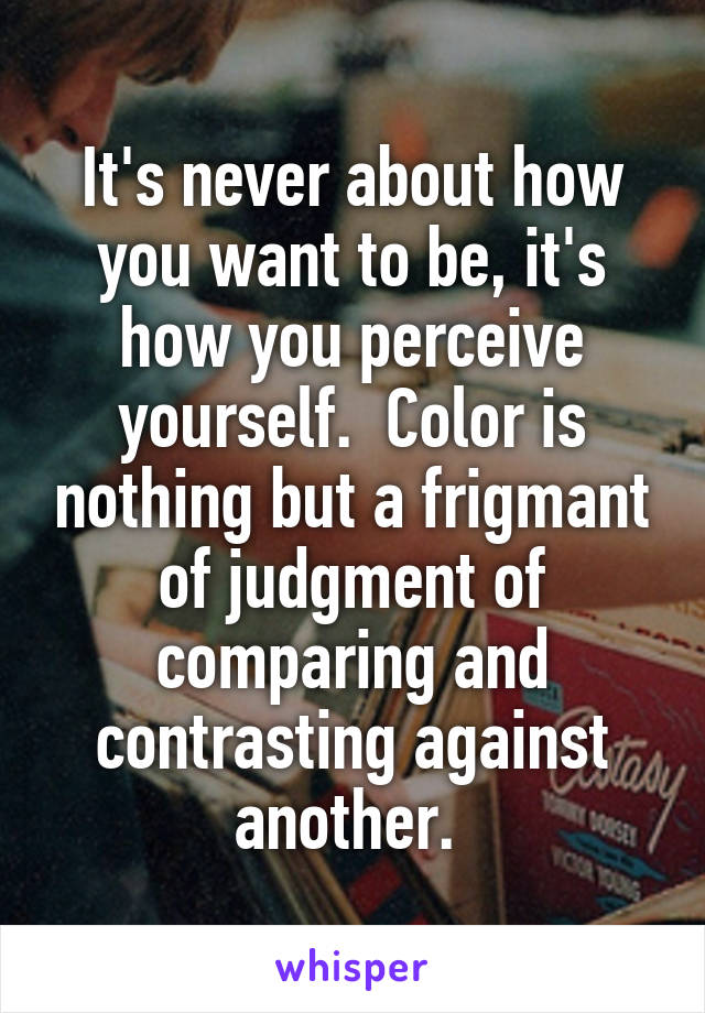 It's never about how you want to be, it's how you perceive yourself.  Color is nothing but a frigmant of judgment of comparing and contrasting against another. 