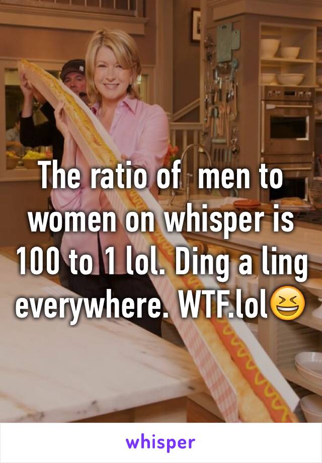 The ratio of  men to women on whisper is 100 to 1 lol. Ding a ling everywhere. WTF.lol😆