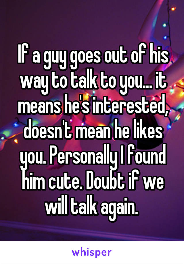 If a guy goes out of his way to talk to you... it means he's interested, doesn't mean he likes you. Personally I found him cute. Doubt if we will talk again. 